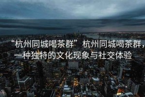 “杭州同城喝茶群”杭州同城喝茶群，一種獨特的文化現象與社交體驗