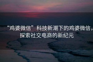 “雞婆微信”科技新潮下的雞婆微信，探索社交電商的新紀元