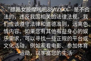 “膘熟女按摩啪啪88AVXXX”是不合法的，違反我國相關(guān)的法律法規(guī)。我們應(yīng)該遵守法律和道德準(zhǔn)則，遠(yuǎn)離色情內(nèi)容。如果您有其他有益身心的娛樂需求，可以尋找一些正規(guī)的平臺或文化活動，例如觀看電影、參加體育運(yùn)動，以豐富您的生活