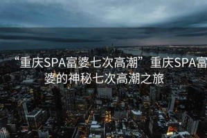 “重慶SPA富婆七次高潮”重慶SPA富婆的神秘七次高潮之旅
