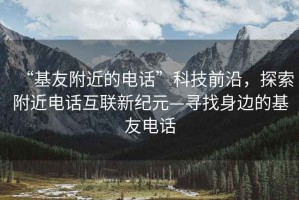 “基友附近的電話”科技前沿，探索附近電話互聯新紀元—尋找身邊的基友電話