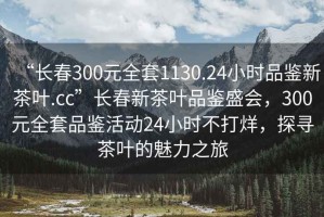 “長春300元全套1130.24小時品鑒新茶葉.cc”長春新茶葉品鑒盛會，300元全套品鑒活動24小時不打烊，探尋茶葉的魅力之旅