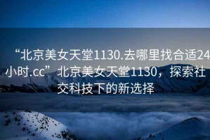 “北京美女天堂1130.去哪里找合適24小時.cc”北京美女天堂1130，探索社交科技下的新選擇