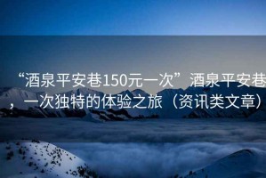 “酒泉平安巷150元一次”酒泉平安巷，一次獨特的體驗之旅（資訊類文章）