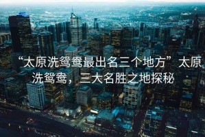 “太原洗鴛鴦最出名三個地方”太原洗鴛鴦，三大名勝之地探秘