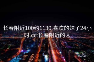 長春附近100約1130.喜歡的妹子24小時.cc:長春附近的人