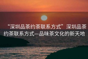“深圳品茶約茶聯系方式”深圳品茶約茶聯系方式—品味茶文化的新天地