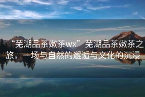 “蕪湖品茶嫩茶wx”蕪湖品茶嫩茶之旅，一場與自然的邂逅與文化的沉浸