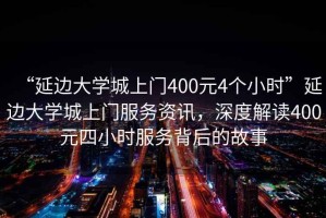 “延邊大學城上門400元4個小時”延邊大學城上門服務資訊，深度解讀400元四小時服務背后的故事