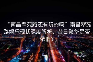 “南昌翠苑路還有玩的嗎”南昌翠苑路娛樂現(xiàn)狀深度解析，昔日繁華是否依舊？