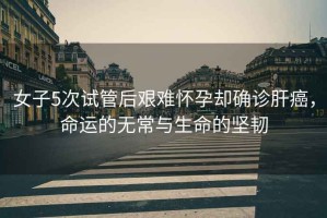女子5次試管后艱難懷孕卻確診肝癌，命運的無常與生命的堅韌