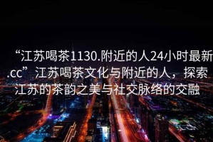 “江蘇喝茶1130.附近的人24小時最新.cc”江蘇喝茶文化與附近的人，探索江蘇的茶韻之美與社交脈絡的交融