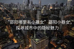 “邵陽哪里有小巷女”邵陽小巷女，探尋城市中的隱秘魅力