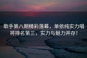 歌手第八期精彩落幕，單依純實(shí)力唱將排名第三，實(shí)力與魅力并存！
