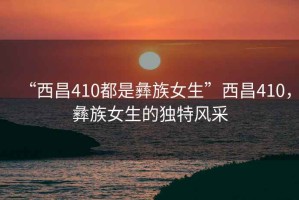 “西昌410都是彝族女生”西昌410，彝族女生的獨特風采