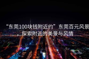 “東莞100塊錢附近約”東莞百元風景，探索附近的美景與風情