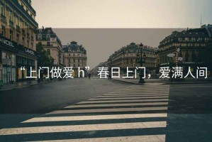 “上門(mén)做愛(ài) h”春日上門(mén)，愛(ài)滿(mǎn)人間
