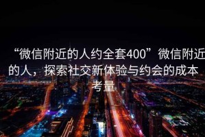 “微信附近的人約全套400”微信附近的人，探索社交新體驗與約會的成本考量