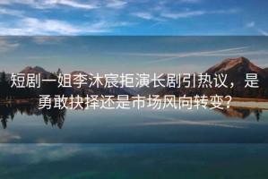 短劇一姐李沐宸拒演長劇引熱議，是勇敢抉擇還是市場風向轉變？