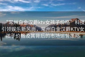 “常州白金漢爵ktv女孩子價格”科技引領娛樂新風尚，常州白金漢爵KTV女孩子價格及其背后的市場運營策略