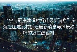 “寧海冠莊建設村拆遷最新消息”寧海冠莊建設村拆遷最新消息與風景獨特的冠莊建設村