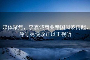 媒體聚焦，李嘉誠商業帝國風波再起，呼吁盡快改正以正視聽