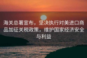 海關總署宣布，堅決執行對美進口商品加征關稅政策，維護國家經濟安全與利益