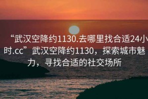 “武漢空降約1130.去哪里找合適24小時.cc”武漢空降約1130，探索城市魅力，尋找合適的社交場所