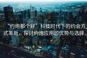 “約炮那個好”科技時代下的約會方式革新，探討約炮應用的優勢與選擇