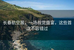 長春航空展，一場視覺盛宴，這些首次不容錯過