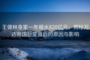 王健林身家一年縮水820億元，揭秘萬達(dá)帝國巨變背后的原因與影響