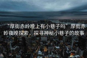 “厚街赤嶺晚上有小巷子嗎”厚街赤嶺夜晚探索，探尋神秘小巷子的故事