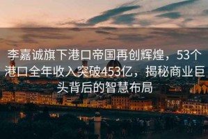李嘉誠旗下港口帝國再創輝煌，53個港口全年收入突破453億，揭秘商業巨頭背后的智慧布局