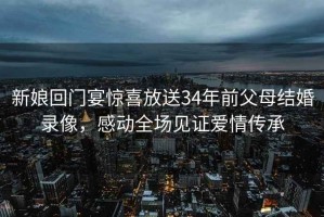 新娘回門宴驚喜放送34年前父母結(jié)婚錄像，感動全場見證愛情傳承