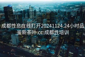 成都性息在線打開20241124.24小時品鑒新茶葉.cc:成都性培訓(xùn)