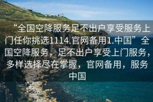 “全國空降服務足不出戶享受服務上門任你挑選1114.官網備用1.中國”全國空降服務，足不出戶享受上門服務，多樣選擇盡在掌握，官網備用，服務中國