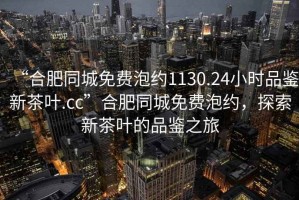 “合肥同城免費泡約1130.24小時品鑒新茶葉.cc”合肥同城免費泡約，探索新茶葉的品鑒之旅
