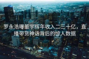 羅永浩曝董宇輝年收入二三十億，直播帶貨神話背后的驚人數(shù)據(jù)