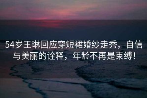 54歲王琳回應穿短裙婚紗走秀，自信與美麗的詮釋，年齡不再是束縛！