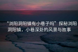 “瀏陽(yáng)洞陽(yáng)鎮(zhèn)有小巷子嗎”探秘瀏陽(yáng)洞陽(yáng)鎮(zhèn)，小巷深處的風(fēng)景與故事
