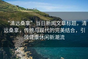“清遠桑拿”當日新聞文章標題，清遠桑拿，傳統與現代的完美結合，引領健康休閑新潮流