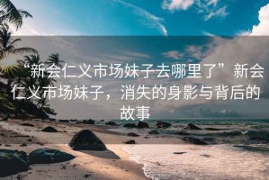 “新會仁義市場妹子去哪里了”新會仁義市場妹子，消失的身影與背后的故事