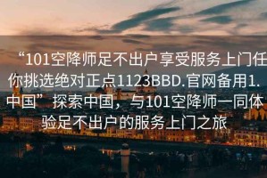 “101空降師足不出戶享受服務(wù)上門任你挑選絕對(duì)正點(diǎn)1123BBD.官網(wǎng)備用1.中國(guó)”探索中國(guó)，與101空降師一同體驗(yàn)足不出戶的服務(wù)上門之旅
