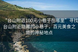 “臺(tái)山附近100元小巷子在哪里”尋找臺(tái)山附近隱藏的小巷子，百元美食之旅的神秘地點(diǎn)
