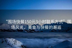 “圍場快餐150元3小時聯系方式”圍場風光，美食與快餐的邂逅