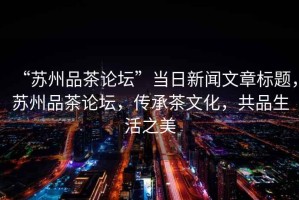 “蘇州品茶論壇”當日新聞文章標題，蘇州品茶論壇，傳承茶文化，共品生活之美