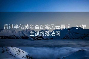 香港半億黃金盜竊案風云再起，37歲主謀終落法網