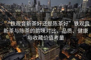 “鐵觀音新茶好還是陳茶好”鐵觀音新茶與陳茶的韻味對比，品質、健康與收藏價值考量