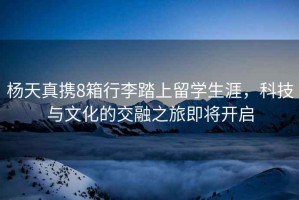 楊天真攜8箱行李踏上留學(xué)生涯，科技與文化的交融之旅即將開啟