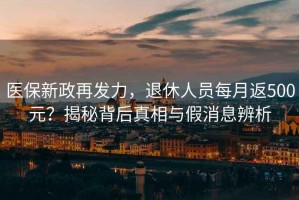 醫保新政再發力，退休人員每月返500元？揭秘背后真相與假消息辨析